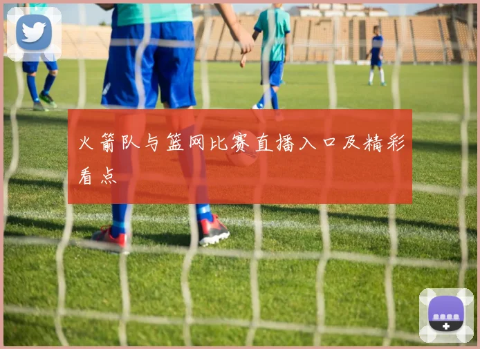 火箭队与篮网比赛直播入口及精彩看点