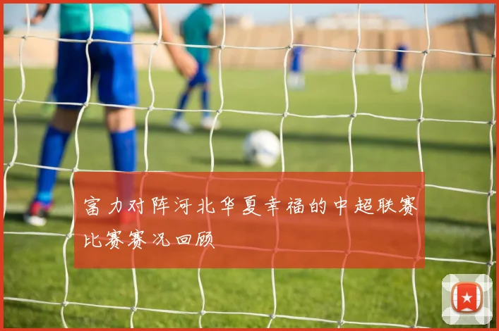 富力对阵河北华夏幸福的中超联赛比赛赛况回顾