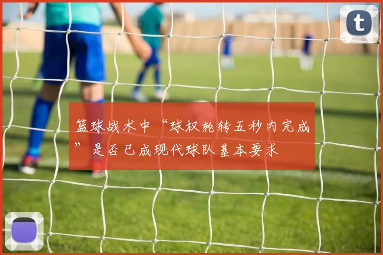 篮球战术中“球权轮转五秒内完成”是否已成现代球队基本要求