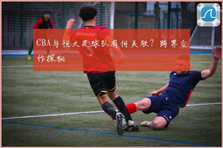 CBA与恒大足球队有何关联？跨界合作探秘