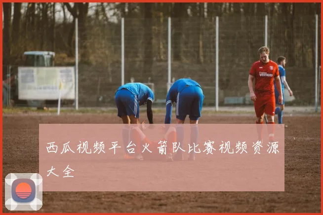 西瓜视频平台火箭队比赛视频资源大全