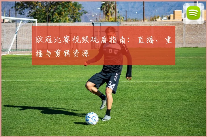 欧冠比赛视频观看指南：直播、重播与剪辑资源