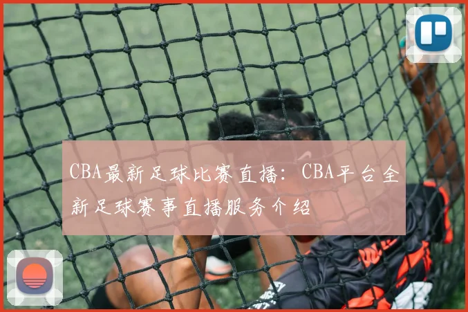 CBA最新足球比赛直播：CBA平台全新足球赛事直播服务介绍