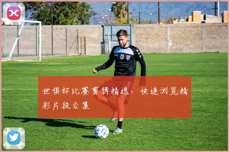 世俱杯比赛剪辑精选，快速浏览精彩片段合集