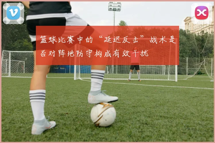 篮球比赛中的“延迟反击”战术是否对阵地防守构成有效干扰